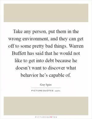 Take any person, put them in the wrong environment, and they can get off to some pretty bad things. Warren Buffett has said that he would not like to get into debt because he doesn’t want to discover what behavior he’s capable of Picture Quote #1