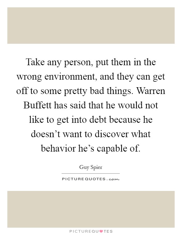 Take any person, put them in the wrong environment, and they can get off to some pretty bad things. Warren Buffett has said that he would not like to get into debt because he doesn't want to discover what behavior he's capable of. Picture Quote #1