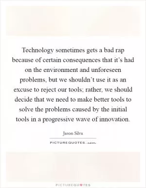 Technology sometimes gets a bad rap because of certain consequences that it’s had on the environment and unforeseen problems, but we shouldn’t use it as an excuse to reject our tools; rather, we should decide that we need to make better tools to solve the problems caused by the initial tools in a progressive wave of innovation Picture Quote #1