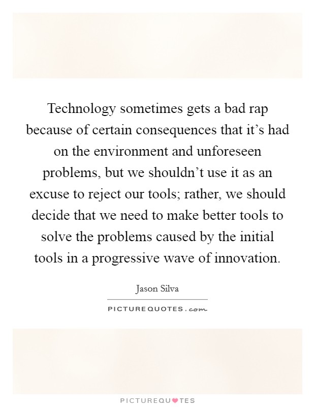 Technology sometimes gets a bad rap because of certain consequences that it's had on the environment and unforeseen problems, but we shouldn't use it as an excuse to reject our tools; rather, we should decide that we need to make better tools to solve the problems caused by the initial tools in a progressive wave of innovation. Picture Quote #1