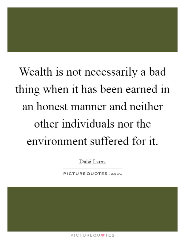 Wealth is not necessarily a bad thing when it has been earned in an honest manner and neither other individuals nor the environment suffered for it. Picture Quote #1