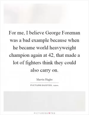 For me, I believe George Foreman was a bad example because when he became world heavyweight champion again at 42, that made a lot of fighters think they could also carry on Picture Quote #1