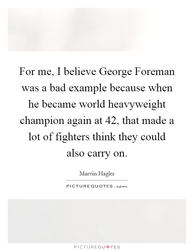 For me, I believe George Foreman was a bad example because when he became world heavyweight champion again at 42, that made a lot of fighters think they could also carry on. Picture Quote #1