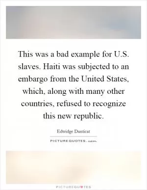 This was a bad example for U.S. slaves. Haiti was subjected to an embargo from the United States, which, along with many other countries, refused to recognize this new republic Picture Quote #1