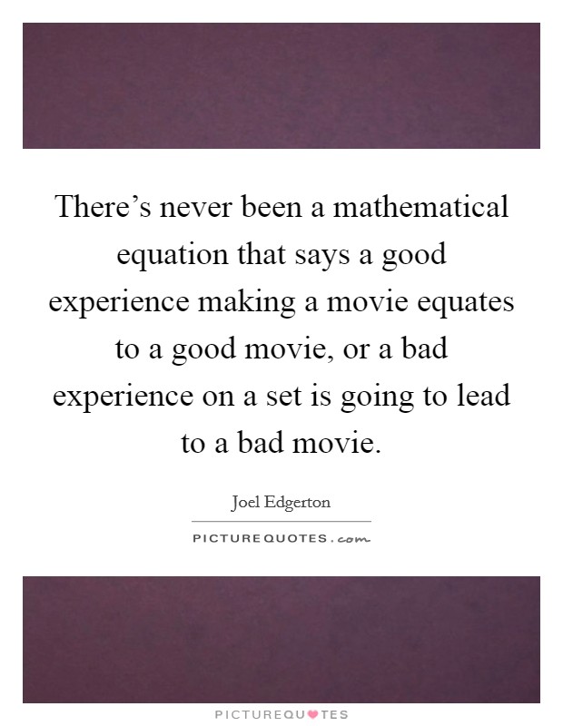 There's never been a mathematical equation that says a good experience making a movie equates to a good movie, or a bad experience on a set is going to lead to a bad movie. Picture Quote #1