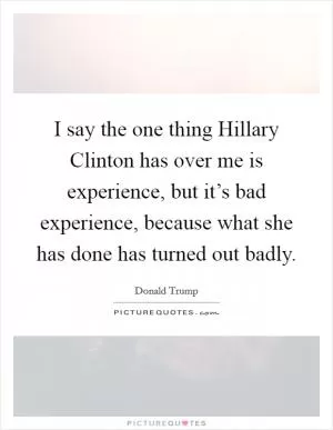 I say the one thing Hillary Clinton has over me is experience, but it’s bad experience, because what she has done has turned out badly Picture Quote #1