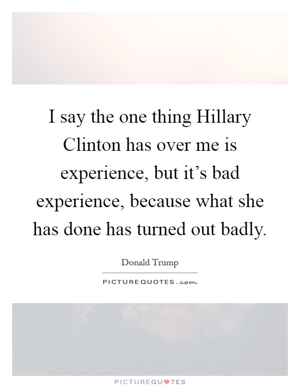 I say the one thing Hillary Clinton has over me is experience, but it's bad experience, because what she has done has turned out badly. Picture Quote #1