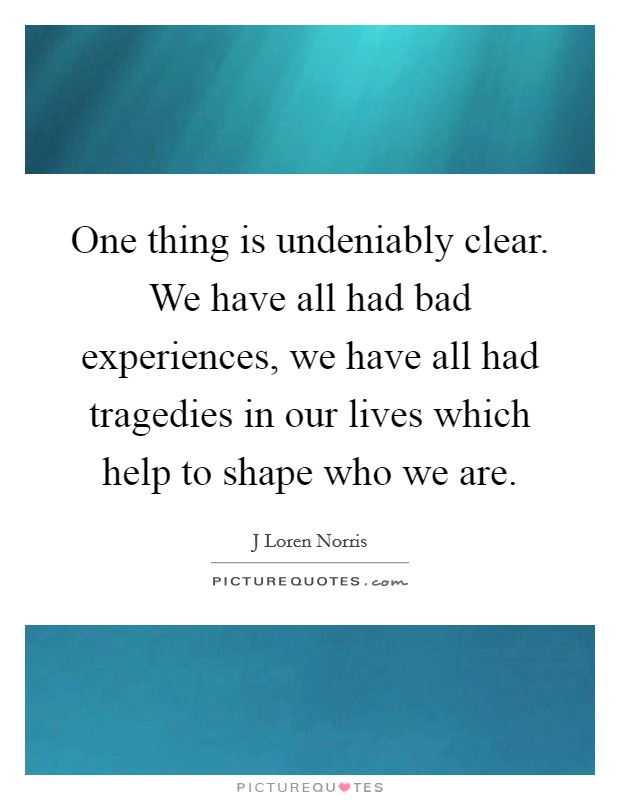 One thing is undeniably clear. We have all had bad experiences, we have all had tragedies in our lives which help to shape who we are. Picture Quote #1