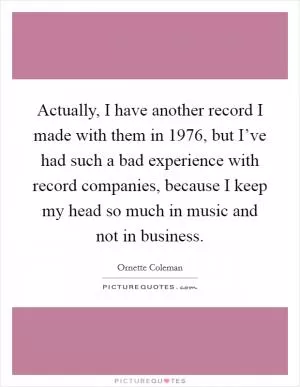 Actually, I have another record I made with them in 1976, but I’ve had such a bad experience with record companies, because I keep my head so much in music and not in business Picture Quote #1