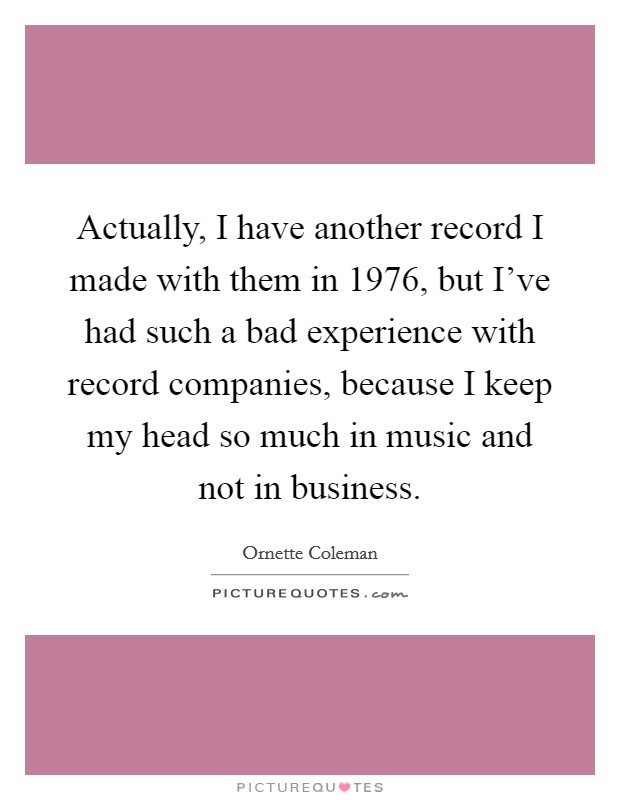 Actually, I have another record I made with them in 1976, but I've had such a bad experience with record companies, because I keep my head so much in music and not in business. Picture Quote #1
