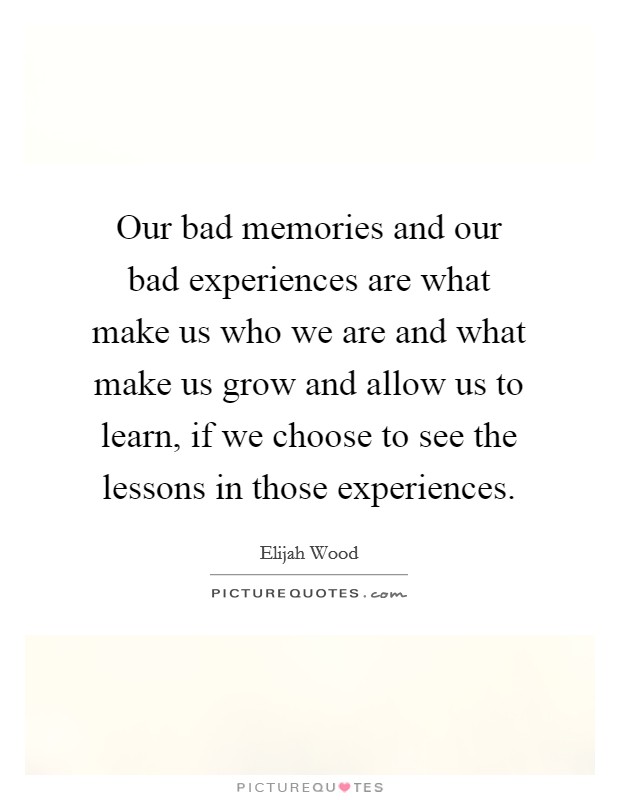 Our bad memories and our bad experiences are what make us who we are and what make us grow and allow us to learn, if we choose to see the lessons in those experiences. Picture Quote #1