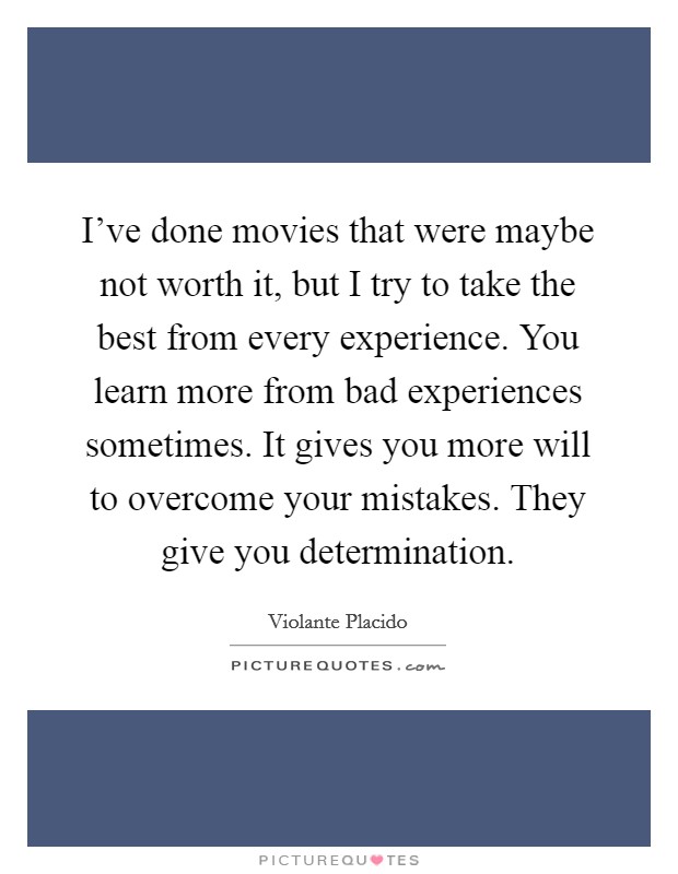 I've done movies that were maybe not worth it, but I try to take the best from every experience. You learn more from bad experiences sometimes. It gives you more will to overcome your mistakes. They give you determination. Picture Quote #1