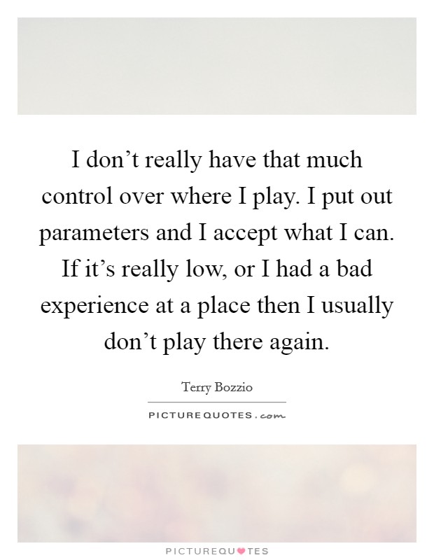 I don't really have that much control over where I play. I put out parameters and I accept what I can. If it's really low, or I had a bad experience at a place then I usually don't play there again. Picture Quote #1