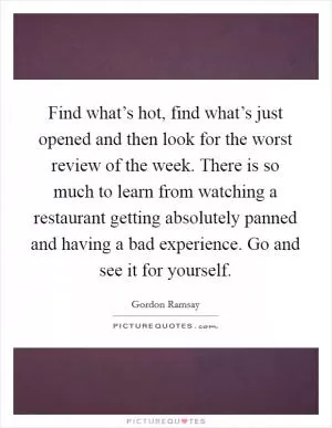 Find what’s hot, find what’s just opened and then look for the worst review of the week. There is so much to learn from watching a restaurant getting absolutely panned and having a bad experience. Go and see it for yourself Picture Quote #1