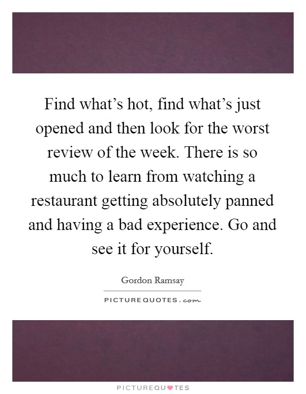 Find what's hot, find what's just opened and then look for the worst review of the week. There is so much to learn from watching a restaurant getting absolutely panned and having a bad experience. Go and see it for yourself. Picture Quote #1