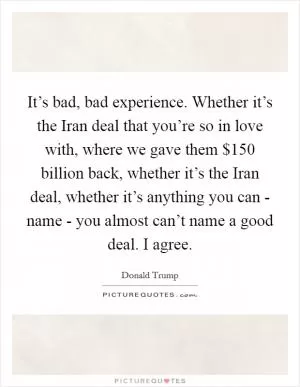 It’s bad, bad experience. Whether it’s the Iran deal that you’re so in love with, where we gave them $150 billion back, whether it’s the Iran deal, whether it’s anything you can - name - you almost can’t name a good deal. I agree Picture Quote #1