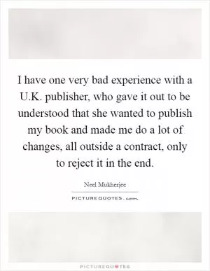 I have one very bad experience with a U.K. publisher, who gave it out to be understood that she wanted to publish my book and made me do a lot of changes, all outside a contract, only to reject it in the end Picture Quote #1