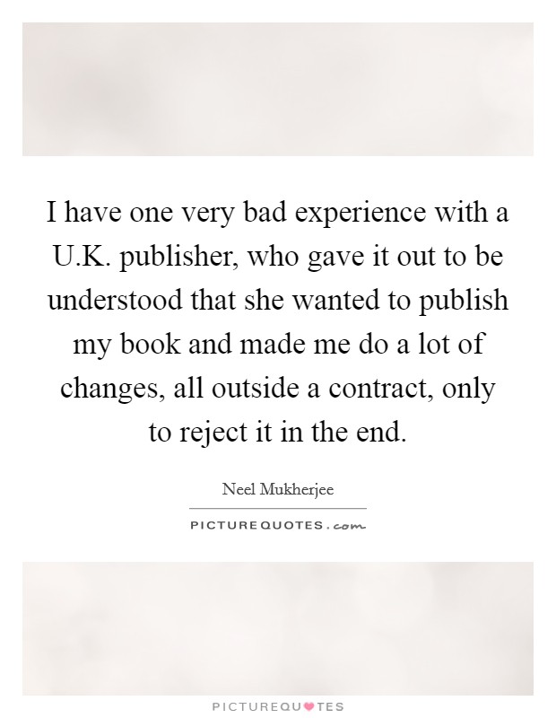 I have one very bad experience with a U.K. publisher, who gave it out to be understood that she wanted to publish my book and made me do a lot of changes, all outside a contract, only to reject it in the end. Picture Quote #1