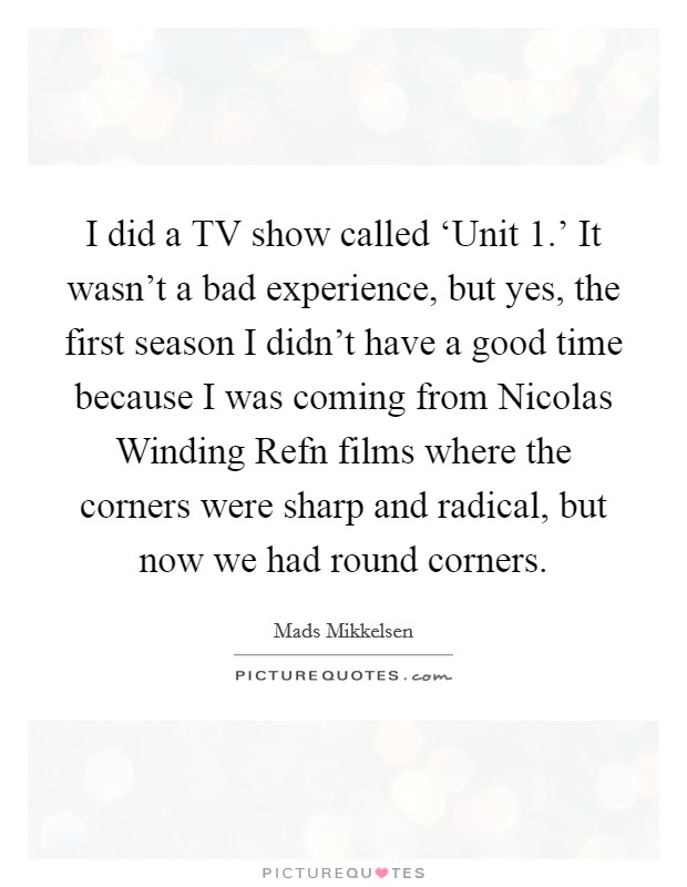 I did a TV show called ‘Unit 1.' It wasn't a bad experience, but yes, the first season I didn't have a good time because I was coming from Nicolas Winding Refn films where the corners were sharp and radical, but now we had round corners. Picture Quote #1