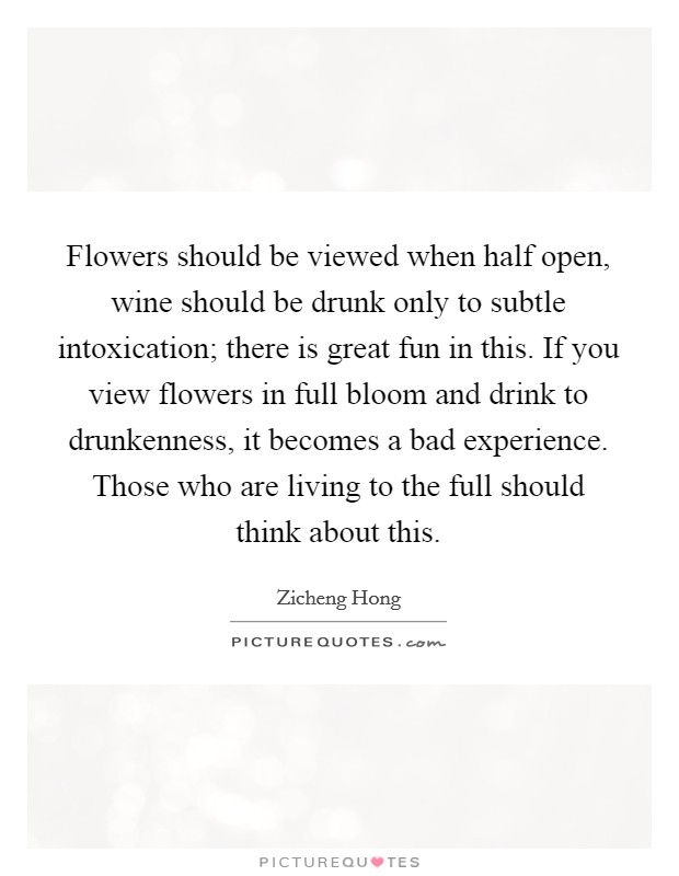 Flowers should be viewed when half open, wine should be drunk only to subtle intoxication; there is great fun in this. If you view flowers in full bloom and drink to drunkenness, it becomes a bad experience. Those who are living to the full should think about this. Picture Quote #1