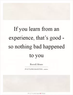 If you learn from an experience, that’s good - so nothing bad happened to you Picture Quote #1