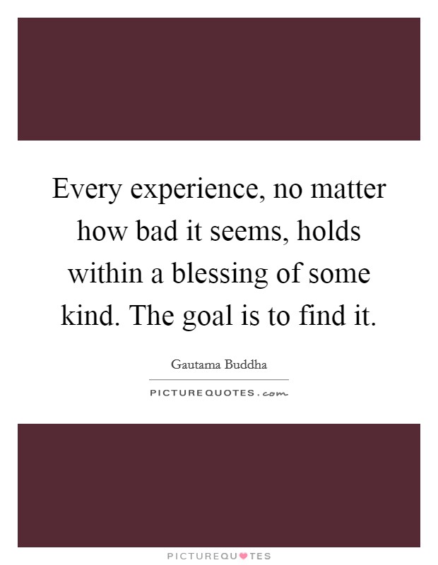 Every experience, no matter how bad it seems, holds within a blessing of some kind. The goal is to find it. Picture Quote #1