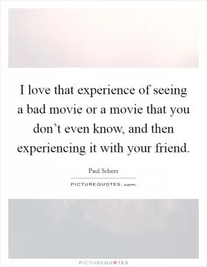 I love that experience of seeing a bad movie or a movie that you don’t even know, and then experiencing it with your friend Picture Quote #1