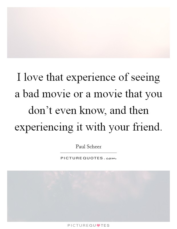 I love that experience of seeing a bad movie or a movie that you don't even know, and then experiencing it with your friend. Picture Quote #1
