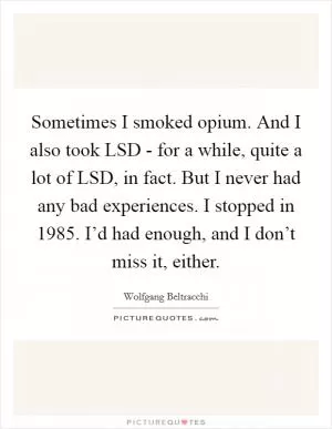Sometimes I smoked opium. And I also took LSD - for a while, quite a lot of LSD, in fact. But I never had any bad experiences. I stopped in 1985. I’d had enough, and I don’t miss it, either Picture Quote #1