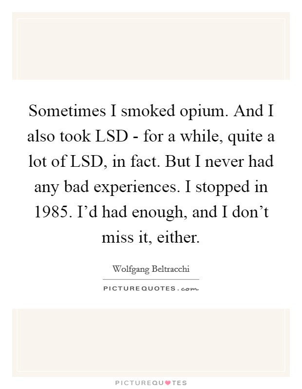 Sometimes I smoked opium. And I also took LSD - for a while, quite a lot of LSD, in fact. But I never had any bad experiences. I stopped in 1985. I'd had enough, and I don't miss it, either. Picture Quote #1