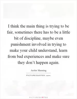 I think the main thing is trying to be fair, sometimes there has to be a little bit of discipline, maybe even punishment involved in trying to make your child understand, learn from bad experiences and make sure they don’t happen again Picture Quote #1