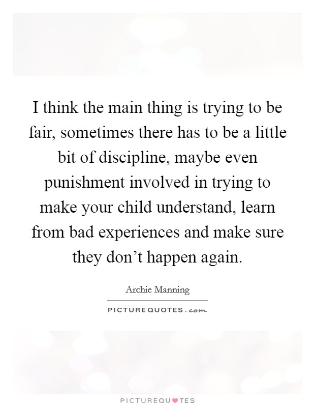 I think the main thing is trying to be fair, sometimes there has to be a little bit of discipline, maybe even punishment involved in trying to make your child understand, learn from bad experiences and make sure they don't happen again. Picture Quote #1