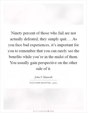 Ninety percent of those who fail are not actually defeated; they simply quit. ... As you face bad experiences, it’s important for you to remember that you can rarely see the benefits while you’re in the midst of them. You usually gain perspective on the other side of it Picture Quote #1