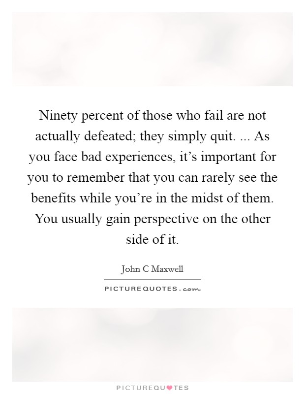 Ninety percent of those who fail are not actually defeated; they simply quit. ... As you face bad experiences, it's important for you to remember that you can rarely see the benefits while you're in the midst of them. You usually gain perspective on the other side of it. Picture Quote #1