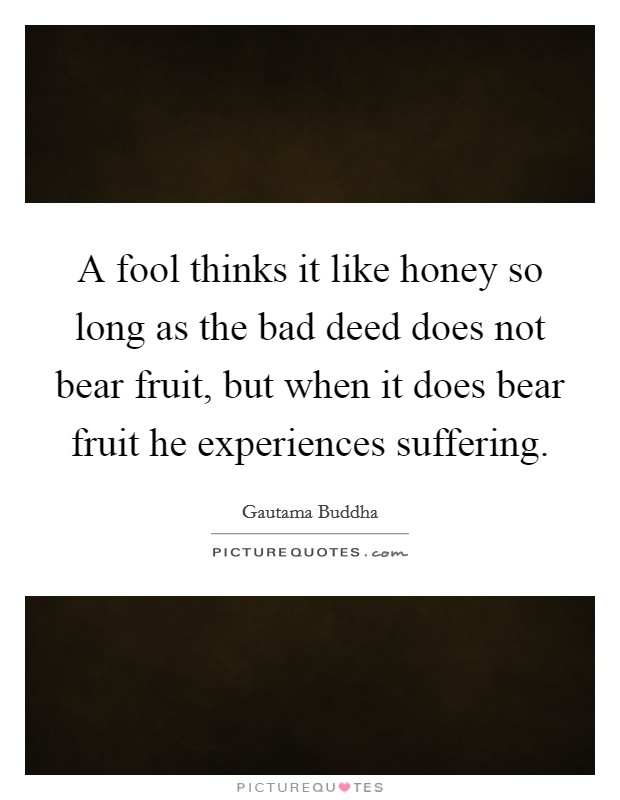 A fool thinks it like honey so long as the bad deed does not bear fruit, but when it does bear fruit he experiences suffering. Picture Quote #1
