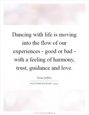 Dancing with life is moving into the flow of our experiences - good or bad - with a feeling of harmony, trust, guidance and love Picture Quote #1