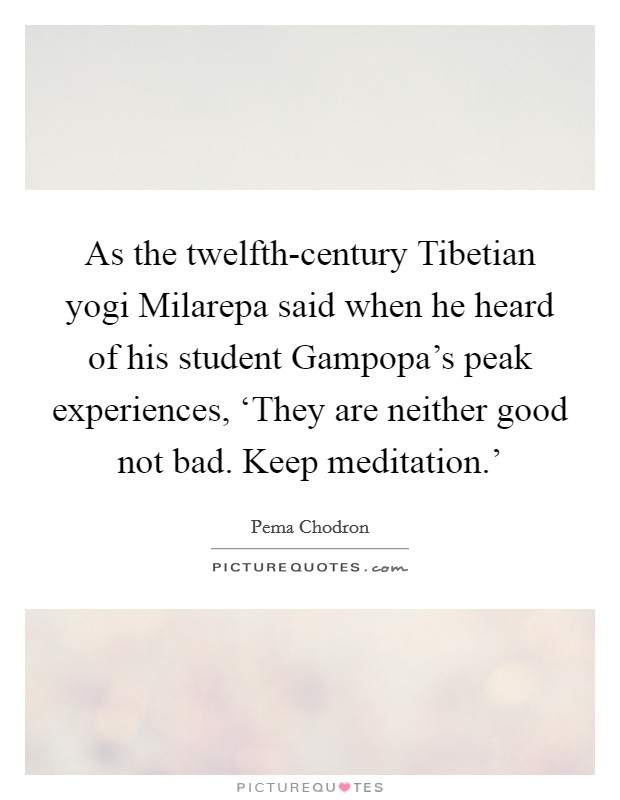 As the twelfth-century Tibetian yogi Milarepa said when he heard of his student Gampopa’s peak experiences, ‘They are neither good not bad. Keep meditation.’ Picture Quote #1