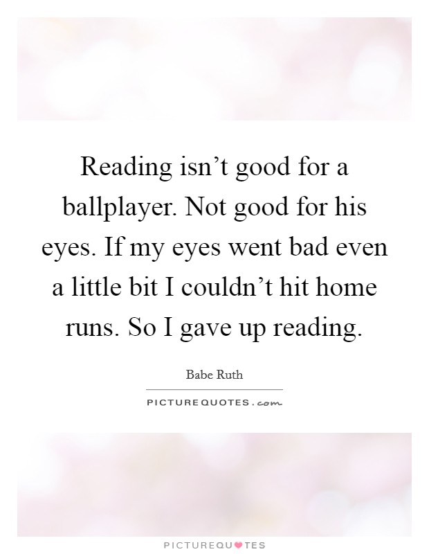 Reading isn't good for a ballplayer. Not good for his eyes. If my eyes went bad even a little bit I couldn't hit home runs. So I gave up reading. Picture Quote #1