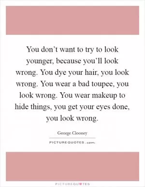 You don’t want to try to look younger, because you’ll look wrong. You dye your hair, you look wrong. You wear a bad toupee, you look wrong. You wear makeup to hide things, you get your eyes done, you look wrong Picture Quote #1