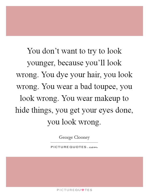 You don't want to try to look younger, because you'll look wrong. You dye your hair, you look wrong. You wear a bad toupee, you look wrong. You wear makeup to hide things, you get your eyes done, you look wrong. Picture Quote #1