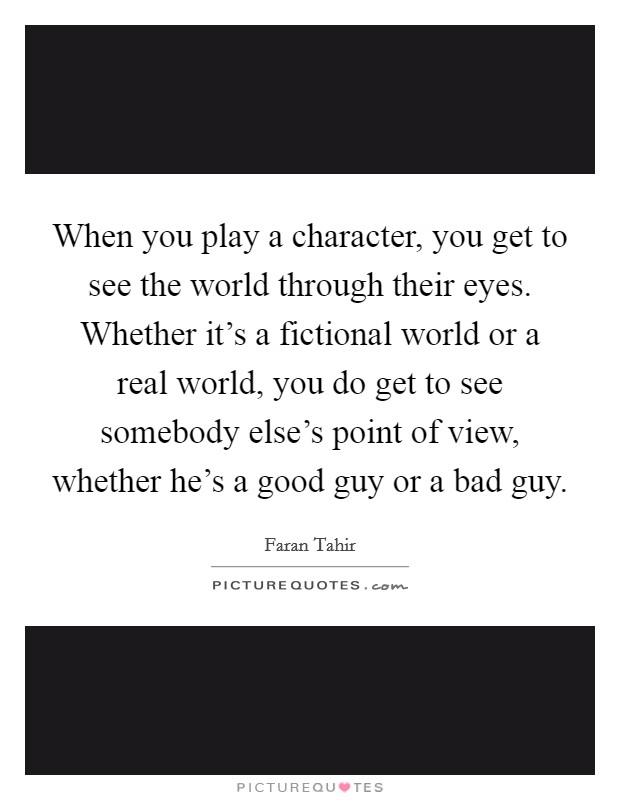 When you play a character, you get to see the world through their eyes. Whether it's a fictional world or a real world, you do get to see somebody else's point of view, whether he's a good guy or a bad guy. Picture Quote #1