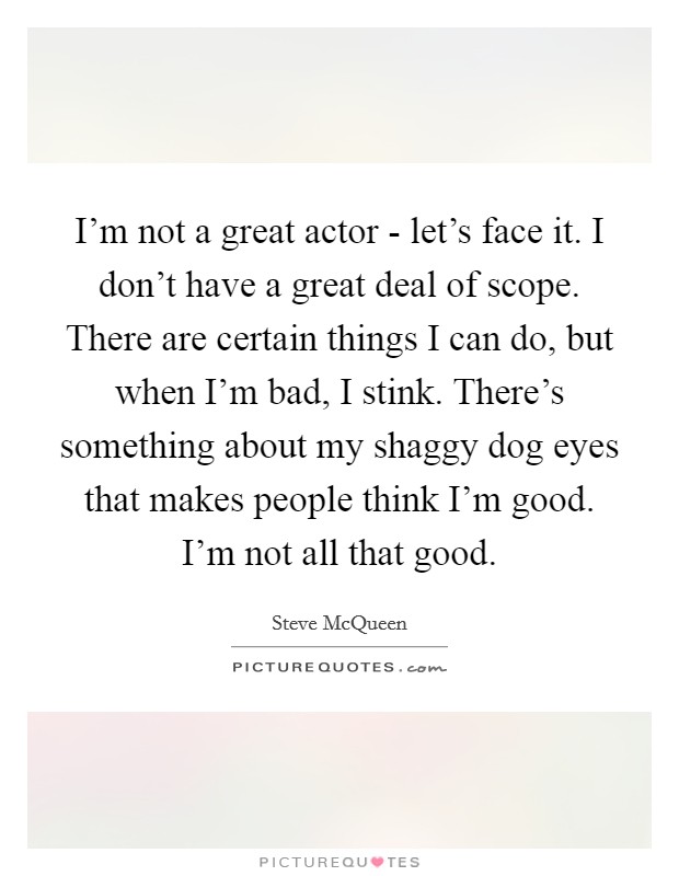 I'm not a great actor - let's face it. I don't have a great deal of scope. There are certain things I can do, but when I'm bad, I stink. There's something about my shaggy dog eyes that makes people think I'm good. I'm not all that good. Picture Quote #1