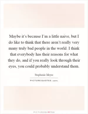 Maybe it’s because I’m a little naive, but I do like to think that there aren’t really very many truly bad people in the world. I think that everybody has their reasons for what they do, and if you really look through their eyes, you could probably understand them Picture Quote #1