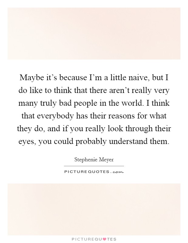 Maybe it's because I'm a little naive, but I do like to think that there aren't really very many truly bad people in the world. I think that everybody has their reasons for what they do, and if you really look through their eyes, you could probably understand them. Picture Quote #1