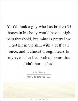 You’d think a guy who has broken 35 bones in his body would have a high pain threshold, but mine is pretty low. I got hit in the shin with a golf ball once, and it almost brought tears to my eyes. I’ve had broken bones that didn’t hurt as bad Picture Quote #1
