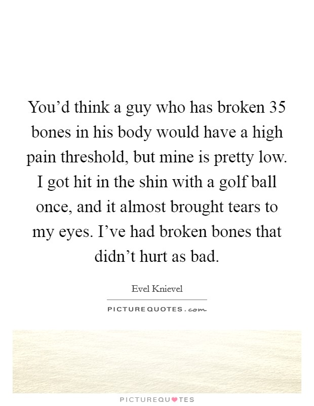 You'd think a guy who has broken 35 bones in his body would have a high pain threshold, but mine is pretty low. I got hit in the shin with a golf ball once, and it almost brought tears to my eyes. I've had broken bones that didn't hurt as bad. Picture Quote #1