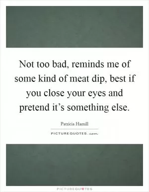Not too bad, reminds me of some kind of meat dip, best if you close your eyes and pretend it’s something else Picture Quote #1