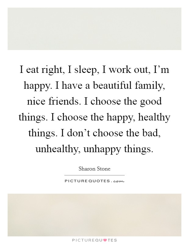 I eat right, I sleep, I work out, I'm happy. I have a beautiful family, nice friends. I choose the good things. I choose the happy, healthy things. I don't choose the bad, unhealthy, unhappy things. Picture Quote #1