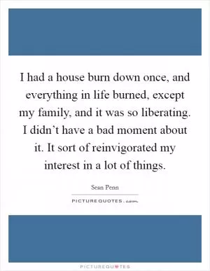 I had a house burn down once, and everything in life burned, except my family, and it was so liberating. I didn’t have a bad moment about it. It sort of reinvigorated my interest in a lot of things Picture Quote #1