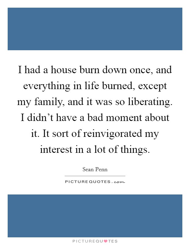 I had a house burn down once, and everything in life burned, except my family, and it was so liberating. I didn't have a bad moment about it. It sort of reinvigorated my interest in a lot of things. Picture Quote #1